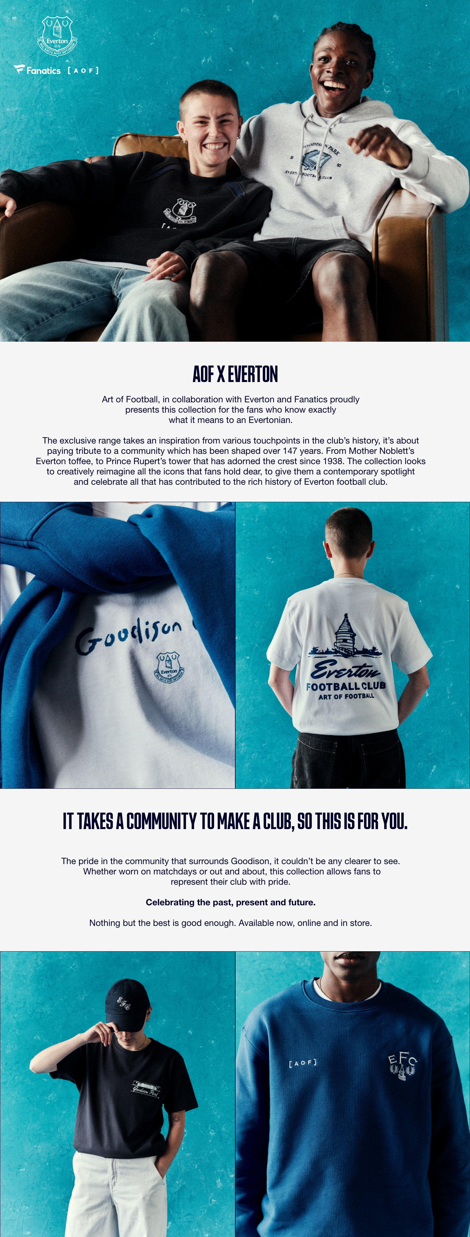 AOF X EVERTON. Art of Football, in collaboration with Everton and Fanatics proudly presents this collection for the fans who know exactly what it means to an Evertonian. The exclusive range takes an inspiration from various touchpoints in the club's history, it's about paying tribute to a community which has been shaped over 147 years. From Mother Noblett's Everton toffee, to Prince Rupert's tower that has adorned the crest since 1938. The collection looks to creatively reimagine all the icons that fans hold dear, to give them a contemporary spotlight and celebrate all that has contributed to the rich history of Everton football club. It takes a community to make a club, so this is for you. The pride in the community that surrounds Goodison, it couldn’t be any clearer to see. Whether worn on matchdays or out and about, this collection allows fans to represent their club with pride. Celebrating the past, present and future. Nothing but the best is good enough. Available now, online and in store.